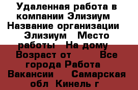 Удаленная работа в компании Элизиум › Название организации ­ Элизиум › Место работы ­ На дому › Возраст от ­ 16 - Все города Работа » Вакансии   . Самарская обл.,Кинель г.